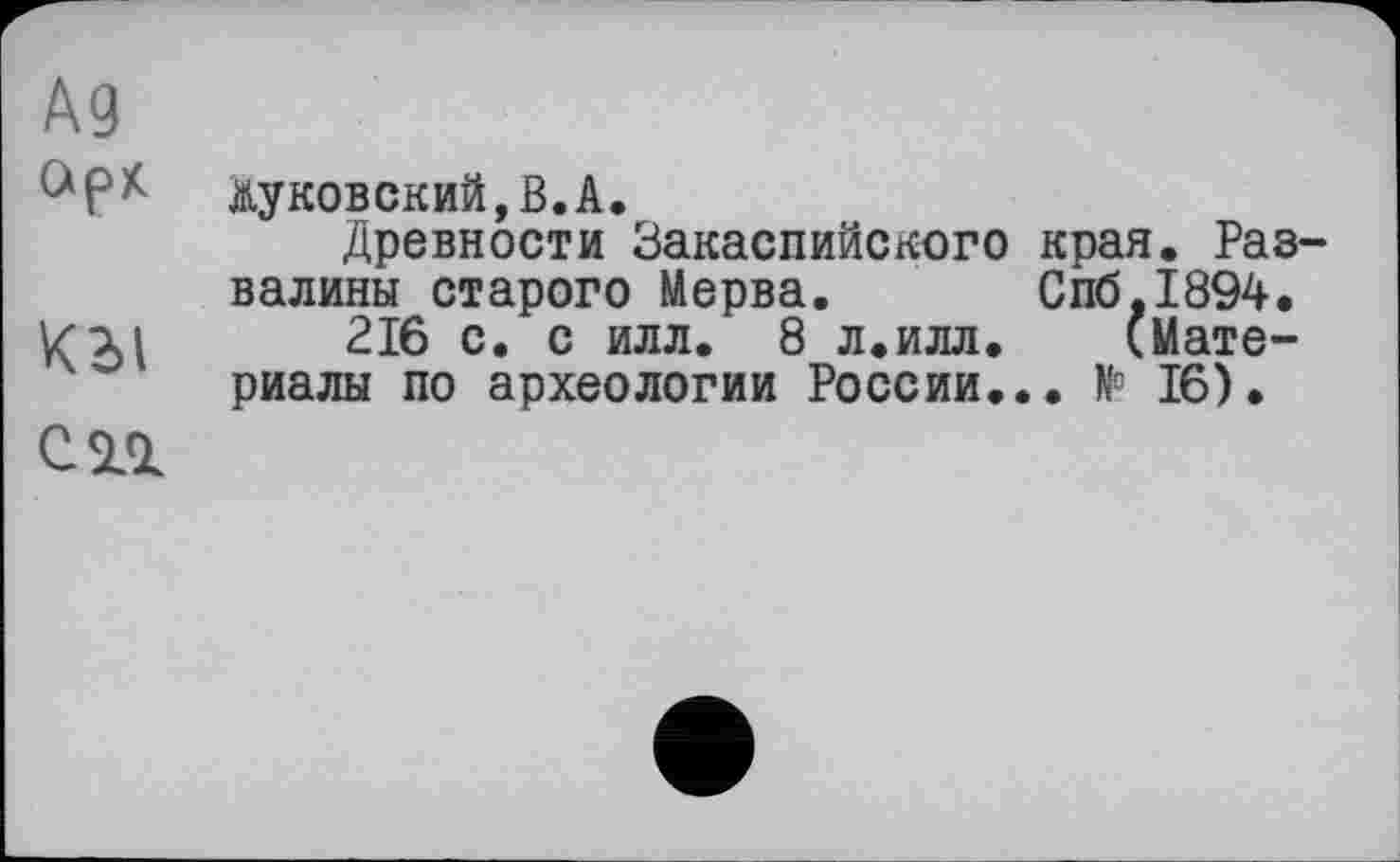 ﻿A3
Жуковский,В.А.
Древности Закаспийского края. Развалины старого Мерва. Спб.1894.
К эд 216 с. с илл. 8 л.илл.	(Мате-
риалы по археологии России... № 16).
С